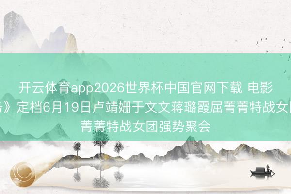 开云体育app2026世界杯中国官网下载 电影《绝密任务》定档6月19日卢靖姗于文文蒋璐霞屈菁菁特战女团强势聚会