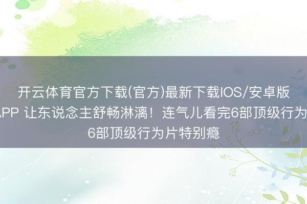 开云体育官方下载(官方)最新下载IOS/安卓版/手机版APP 让东说念主舒畅淋漓！连气儿看完6部顶级行为片特别瘾