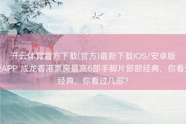 开云体育官方下载(官方)最新下载IOS/安卓版/手机版APP 成龙香港票房最高6部手脚片部部经典，你看过几部？