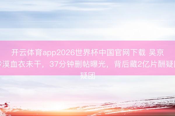 开云体育app2026世界杯中国官网下载 吴京沙漠血衣未干，37分钟删帖曝光，背后藏2亿片酬疑团