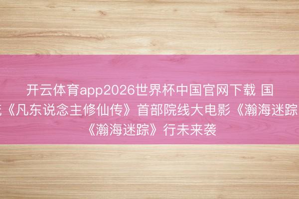 开云体育app2026世界杯中国官网下载 国漫仙侠顶流《凡东说念主修仙传》首部院线大电影《瀚海迷踪》行未来袭