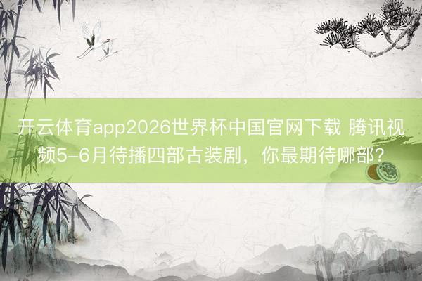 开云体育app2026世界杯中国官网下载 腾讯视频5-6月待播四部古装剧，你最期待哪部？