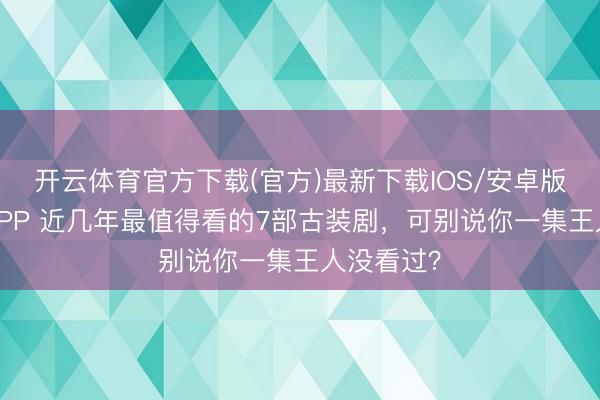 开云体育官方下载(官方)最新下载IOS/安卓版/手机版APP 近几年最值得看的7部古装剧，可别说你一集王人没看过？