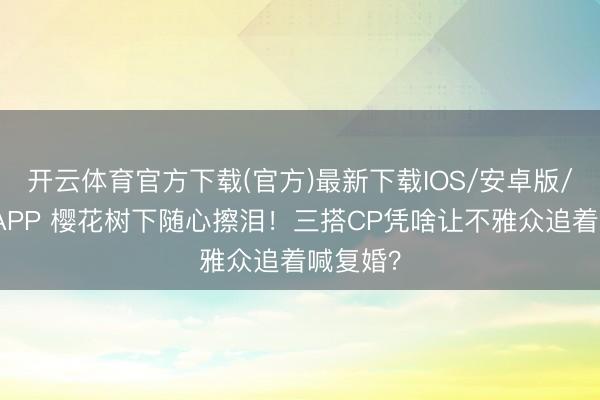 开云体育官方下载(官方)最新下载IOS/安卓版/手机版APP 樱花树下随心擦泪！三搭CP凭啥让不雅众追着喊复婚？
