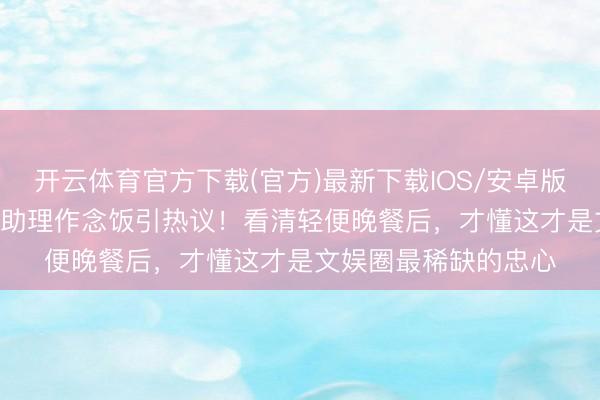 开云体育官方下载(官方)最新下载IOS/安卓版/手机版APP 白鹿给助理作念饭引热议！看清轻便晚餐后，才懂这才是文娱圈最稀缺的忠心