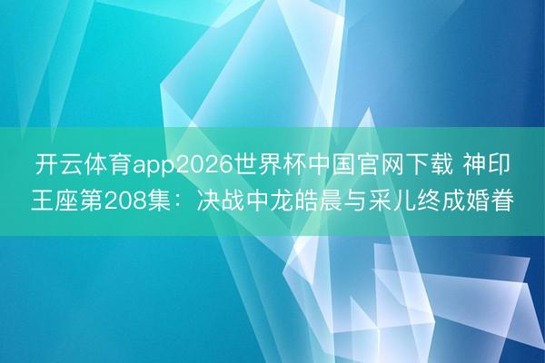 开云体育app2026世界杯中国官网下载 神印王座第208集：决战中龙皓晨与采儿终成婚眷