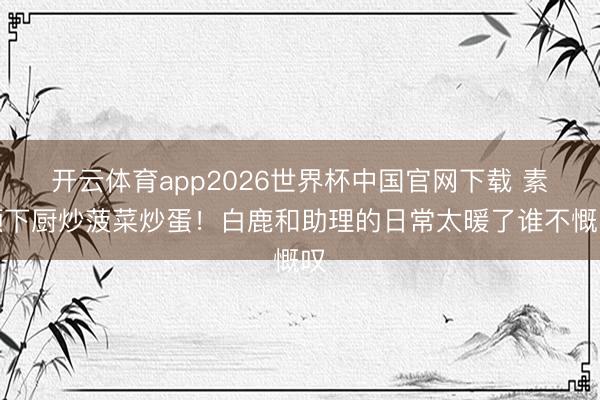 开云体育app2026世界杯中国官网下载 素颜下厨炒菠菜炒蛋!白鹿和助理的日常太暖了谁不慨叹
