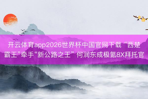 开云体育app2026世界杯中国官网下载 “西楚霸王”牵手“新公路之王” 何润东成极氪8X拜托官