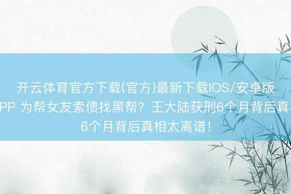开云体育官方下载(官方)最新下载IOS/安卓版/手机版APP 为帮女友索债找黑帮？王大陆获刑6个月背后真相太离谱！