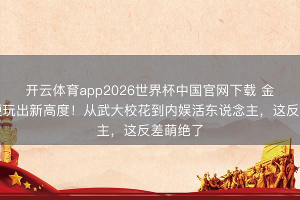 开云体育app2026世界杯中国官网下载 金灿灿玩梗玩出新高度！从武大校花到内娱活东说念主，这反差萌绝了