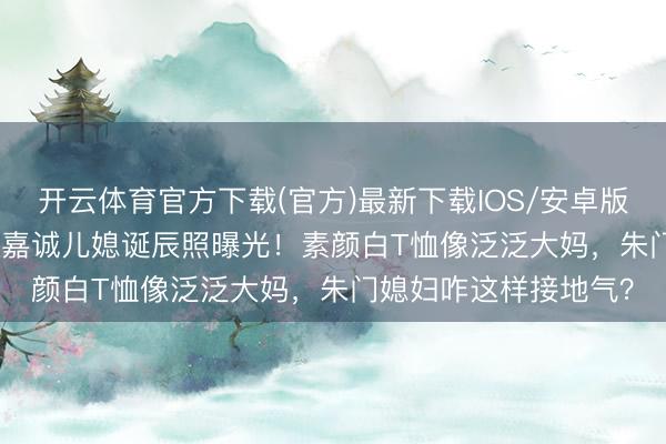 开云体育官方下载(官方)最新下载IOS/安卓版/手机版APP 57岁李嘉诚儿媳诞辰照曝光！素颜白T恤像泛泛大妈，朱门媳妇咋这样接地气？