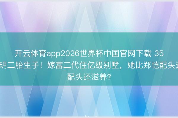 开云体育app2026世界杯中国官网下载 35岁程晓玥二胎生子！嫁富二代住亿级别墅，她比郑恺配头还滋养？