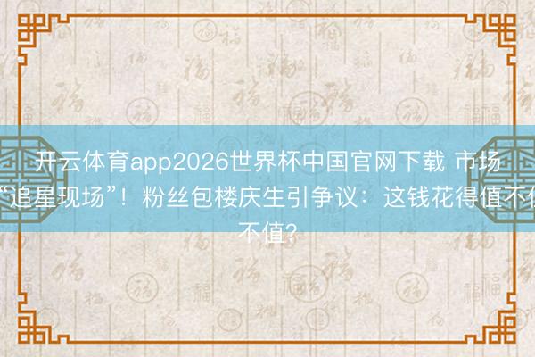 开云体育app2026世界杯中国官网下载 市场变“追星现场”！粉丝包楼庆生引争议：这钱花得值不值？