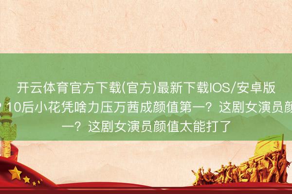 开云体育官方下载(官方)最新下载IOS/安卓版/手机版APP 10后小花凭啥力压万茜成颜值第一?这剧女演员颜值太能打了