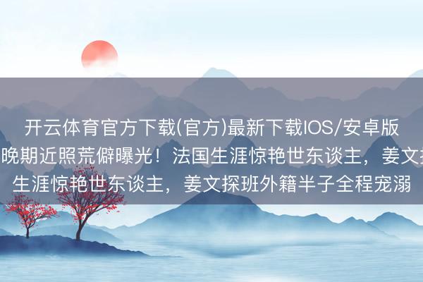 开云体育官方下载(官方)最新下载IOS/安卓版/手机版APP 姜一郎孕晚期近照荒僻曝光！法国生涯惊艳世东谈主，姜文探班外籍半子全程宠溺
