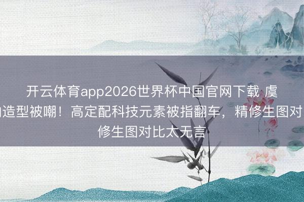 开云体育app2026世界杯中国官网下载 虞书欣戛纳造型被嘲！高定配科技元素被指翻车，精修生图对比太无言