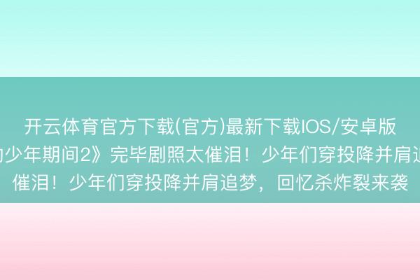 开云体育官方下载(官方)最新下载IOS/安卓版/手机版APP 《咱们的少年期间2》完毕剧照太催泪！少年们穿投降并肩追梦，回忆杀炸裂来袭