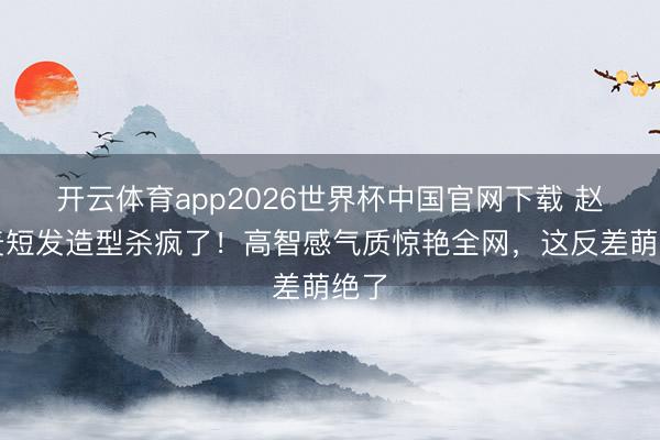 开云体育app2026世界杯中国官网下载 赵今麦短发造型杀疯了！高智感气质惊艳全网，这反差萌绝了