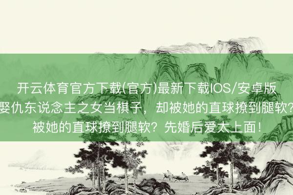 开云体育官方下载(官方)最新下载IOS/安卓版/手机版APP 显著娶仇东说念主之女当棋子，却被她的直球撩到腿软？先婚后爱太上面！