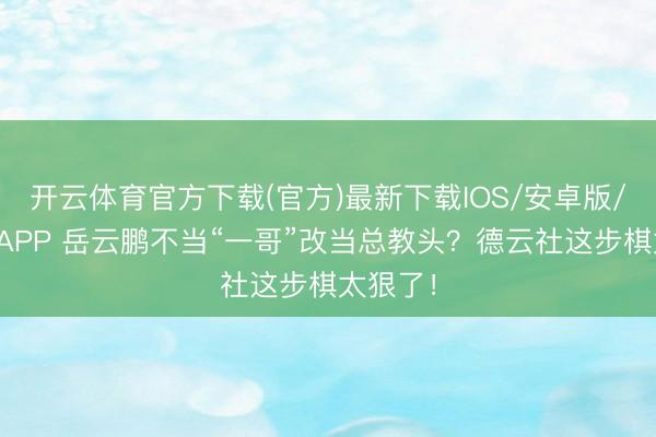 开云体育官方下载(官方)最新下载IOS/安卓版/手机版APP 岳云鹏不当“一哥”改当总教头？德云社这步棋太狠了！