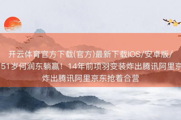 开云体育官方下载(官方)最新下载IOS/安卓版/手机版APP 51岁何润东躺赢！14年前项羽变装炸出腾讯阿里京东抢着合营