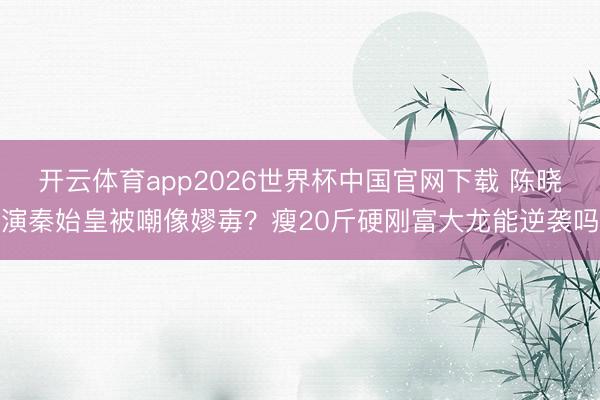 开云体育app2026世界杯中国官网下载 陈晓演秦始皇被嘲像嫪毐？瘦20斤硬刚富大龙能逆袭吗
