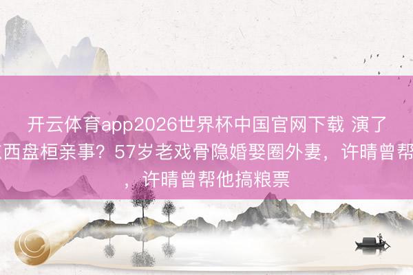 开云体育app2026世界杯中国官网下载 演了30年坏东西盘桓亲事？57岁老戏骨隐婚娶圈外妻，许晴曾帮他搞粮票