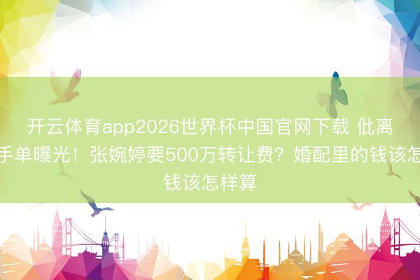 开云体育app2026世界杯中国官网下载 仳离回合手单曝光！张婉婷要500万转让费？婚配里的钱该怎样算