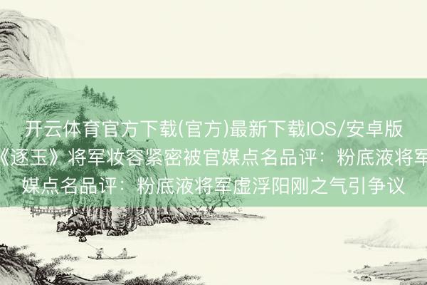 开云体育官方下载(官方)最新下载IOS/安卓版/手机版APP 张凌赫《逐玉》将军妆容紧密被官媒点名品评：粉底液将军虚浮阳刚之气引争议