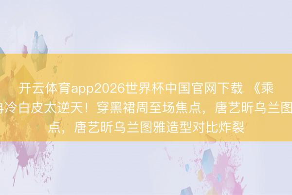 开云体育app2026世界杯中国官网下载 《乘风2026》李小冉冷白皮太逆天！穿黑裙周至场焦点，唐艺昕乌兰图雅造型对比炸裂