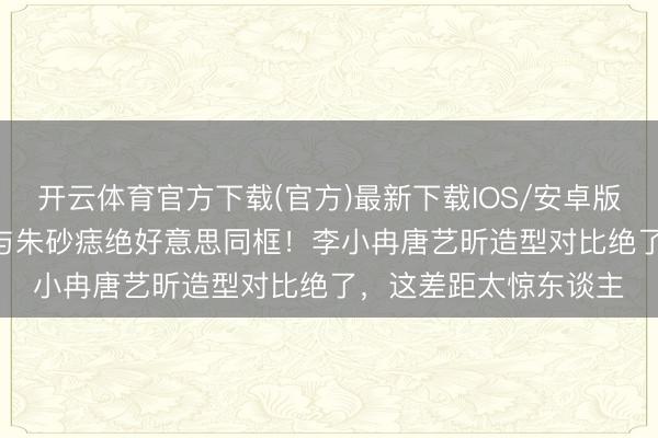 开云体育官方下载(官方)最新下载IOS/安卓版/手机版APP 白蟾光与朱砂痣绝好意思同框！李小冉唐艺昕造型对比绝了，这差距太惊东谈主