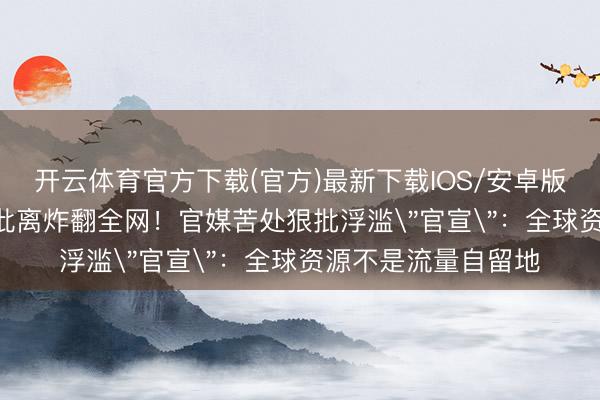 开云体育官方下载(官方)最新下载IOS/安卓版/手机版APP 姚晨仳离炸翻全网！官媒苦处狠批浮滥