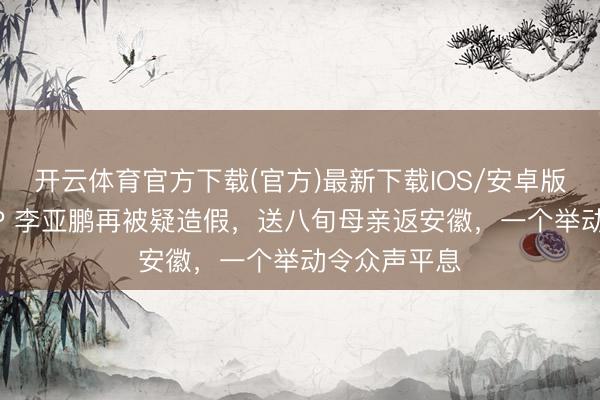 开云体育官方下载(官方)最新下载IOS/安卓版/手机版APP 李亚鹏再被疑造假，送八旬母亲返安徽，一个举动令众声平息