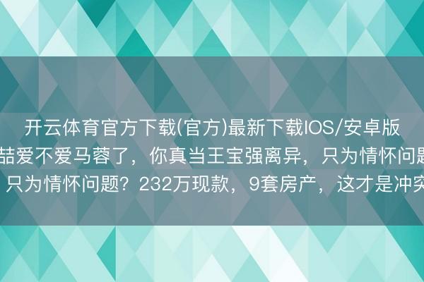 开云体育官方下载(官方)最新下载IOS/安卓版/手机版APP 别再谈宋喆爱不爱马蓉了,你真当王宝强离异,只为情怀问题?232万现款,9套房产,这才是冲突的的确底牌!