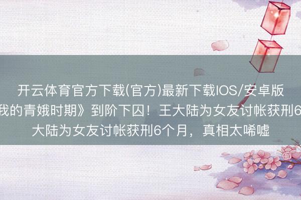 开云体育官方下载(官方)最新下载IOS/安卓版/手机版APP 从《我的青娥时期》到阶下囚！王大陆为女友讨帐获刑6个月，真相太唏嘘