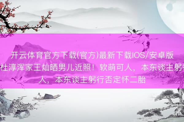 开云体育官方下载(官方)最新下载IOS/安卓版/手机版APP 杜淳浑家王灿晒男儿近照！软萌可人，本东谈主躬行否定怀二胎