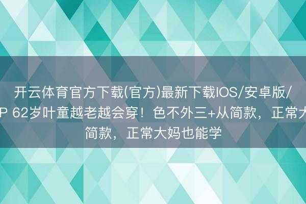 开云体育官方下载(官方)最新下载IOS/安卓版/手机版APP 62岁叶童越老越会穿！色不外三+从简款，正常大妈也能学