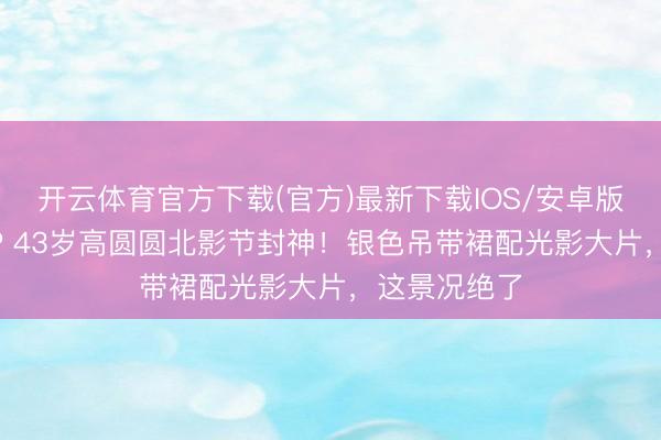 开云体育官方下载(官方)最新下载IOS/安卓版/手机版APP 43岁高圆圆北影节封神！银色吊带裙配光影大片，这景况绝了