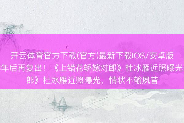 开云体育官方下载(官方)最新下载IOS/安卓版/手机版APP 13年后再复出！《上错花轿嫁对郎》杜冰雁近照曝光，情状不输夙昔