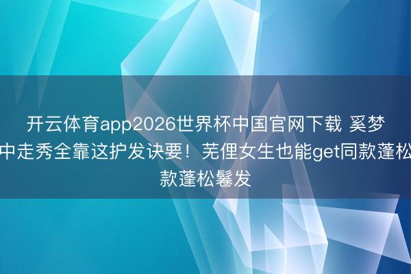 开云体育app2026世界杯中国官网下载 奚梦瑶雨中走秀全靠这护发诀要！芜俚女生也能get同款蓬松鬈发