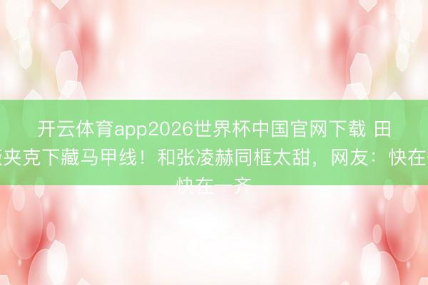 开云体育app2026世界杯中国官网下载 田曦薇夹克下藏马甲线！和张凌赫同框太甜，网友：快在一齐