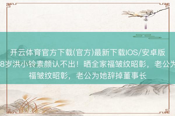 开云体育官方下载(官方)最新下载IOS/安卓版/手机版APP 48岁洪小铃素颜认不出！晒全家福皱纹昭彰，老公为她辞掉董事长