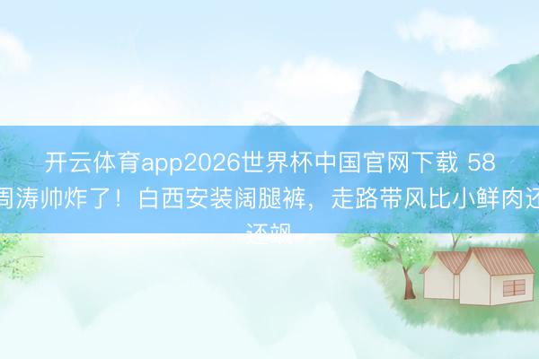 开云体育app2026世界杯中国官网下载 58岁周涛帅炸了！白西安装阔腿裤，走路带风比小鲜肉还飒