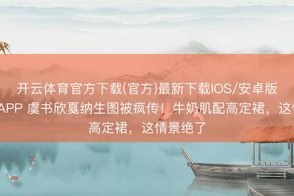 开云体育官方下载(官方)最新下载IOS/安卓版/手机版APP 虞书欣戛纳生图被疯传！牛奶肌配高定裙，这情景绝了