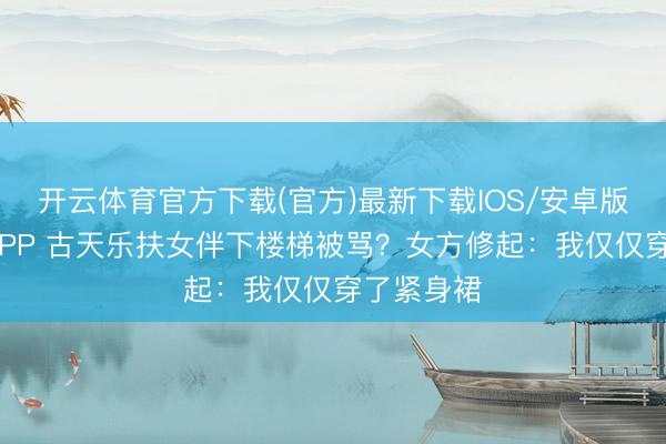开云体育官方下载(官方)最新下载IOS/安卓版/手机版APP 古天乐扶女伴下楼梯被骂？女方修起：我仅仅穿了紧身裙