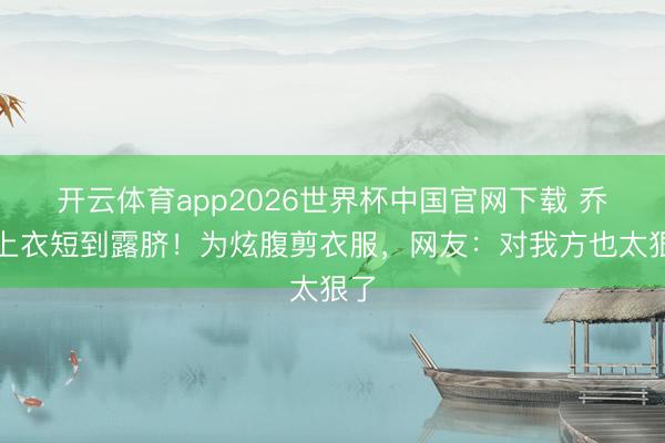 开云体育app2026世界杯中国官网下载 乔欣上衣短到露脐！为炫腹剪衣服，网友：对我方也太狠了