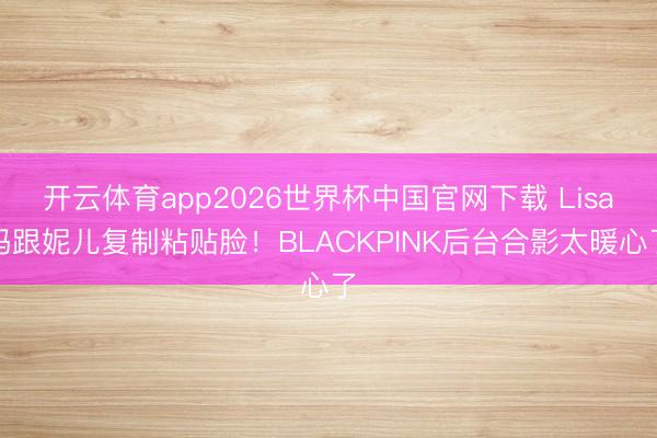 开云体育app2026世界杯中国官网下载 Lisa妈跟妮儿复制粘贴脸！BLACKPINK后台合影太暖心了