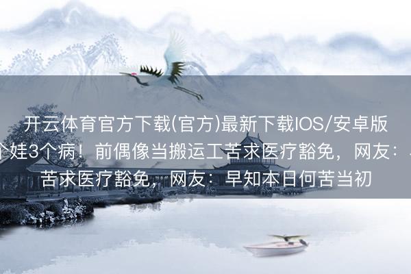 开云体育官方下载(官方)最新下载IOS/安卓版/手机版APP 养4个娃3个病！前偶像当搬运工苦求医疗豁免，网友：早知本日何苦当初