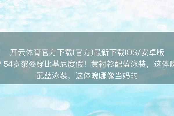开云体育官方下载(官方)最新下载IOS/安卓版/手机版APP 54岁黎姿穿比基尼度假！黄衬衫配蓝泳装，这体魄哪像当妈的