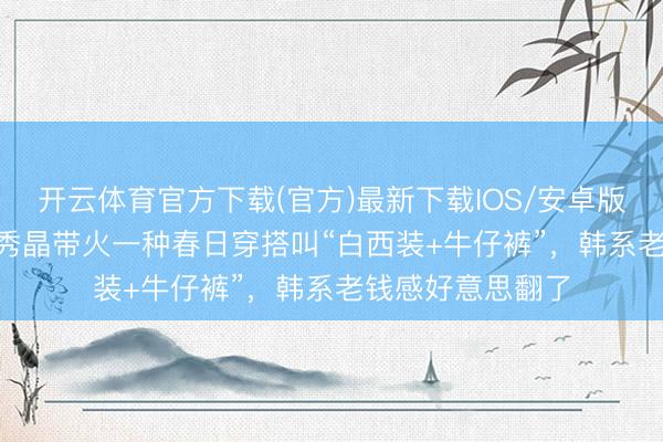 开云体育官方下载(官方)最新下载IOS/安卓版/手机版APP 郑秀晶带火一种春日穿搭叫“白西装+牛仔裤”，韩系老钱感好意思翻了